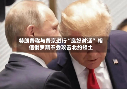 特朗普称与普京进行“良好对话” 相信俄罗斯不会攻击北约领土-第2张图片