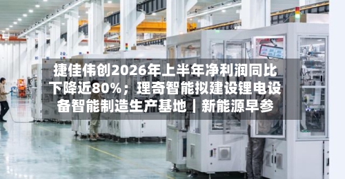 捷佳伟创2026年上半年净利润同比下降近80%;理奇智能拟建设锂电设备智能制造生产基地|新能源早参-第2张图片