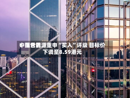 中银世界：昆仑能源重申“买入”评级 目标价下调至8.59港元-第1张图片