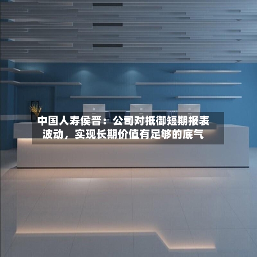 中国人寿侯晋:公司对抵御短期报表波动,实现长期价值有足够的底气