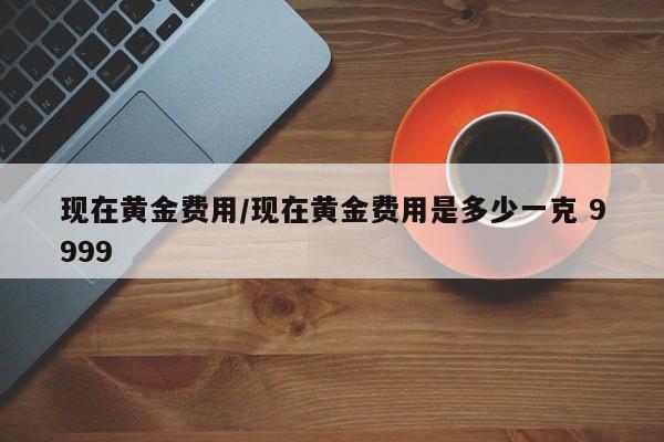 现在黄金费用/现在黄金费用是多少一克 9999