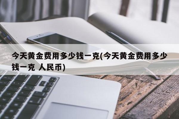 今天黄金费用多少钱一克(今天黄金费用多少钱一克 人民币)