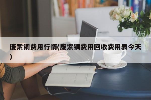 废紫铜费用行情(废紫铜费用回收费用表今天)