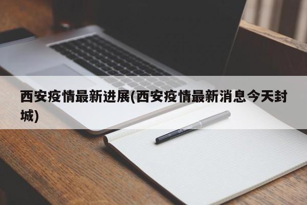 西安疫情最新进展(西安疫情最新消息今天封城)