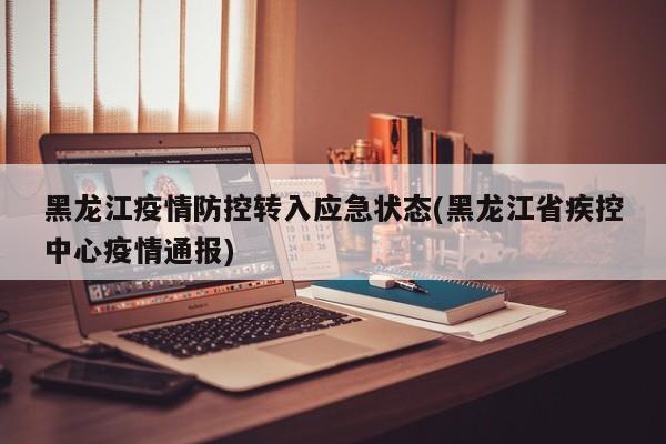 黑龙江疫情防控转入应急状态(黑龙江省疾控中心疫情通报)