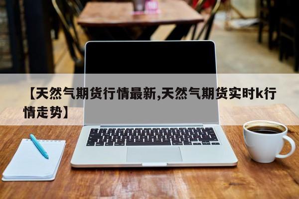 【天然气期货行情最新,天然气期货实时k行情走势】