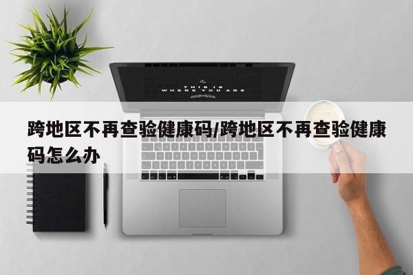 跨地区不再查验健康码/跨地区不再查验健康码怎么办