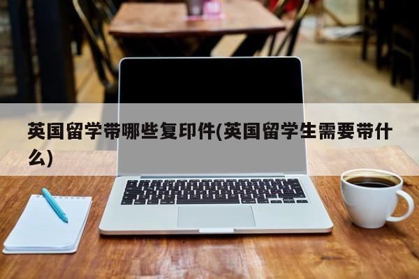英国留学带哪些复印件(英国留学生需要带什么)