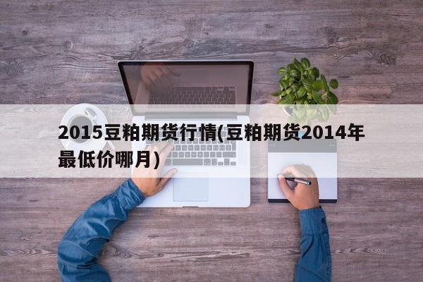 2015豆粕期货行情(豆粕期货2014年最低价哪月)