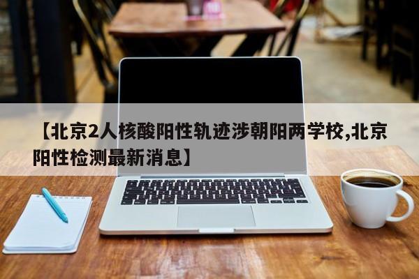 【北京2人核酸阳性轨迹涉朝阳两学校,北京阳性检测最新消息】