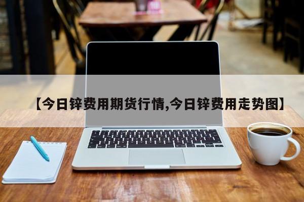 【今日锌费用期货行情,今日锌费用走势图】