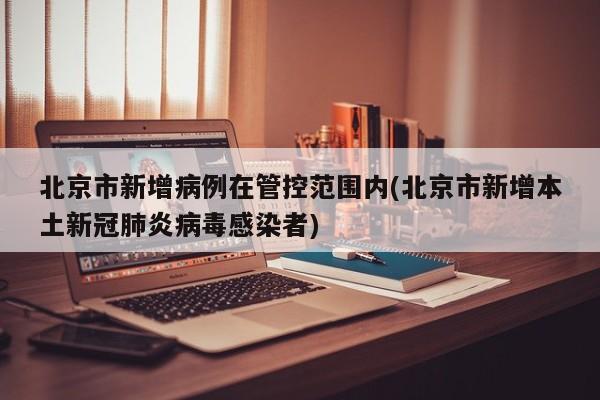 北京市新增病例在管控范围内(北京市新增本土新冠肺炎病毒感染者)