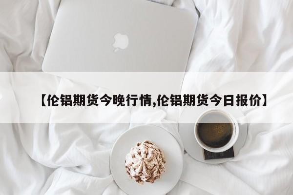 【伦铝期货今晚行情,伦铝期货今日报价】