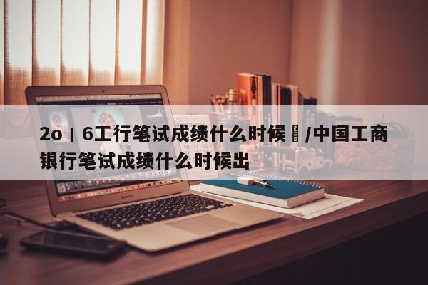 2o丨6工行笔试成绩什么时候岀/中国工商银行笔试成绩什么时候出