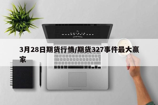 3月28日期货行情/期货327事件最大赢家
