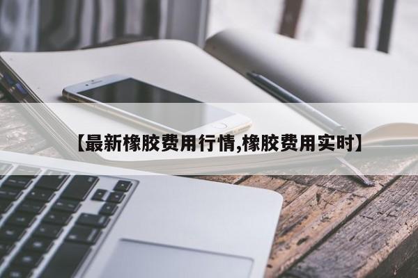 【最新橡胶费用行情,橡胶费用实时】