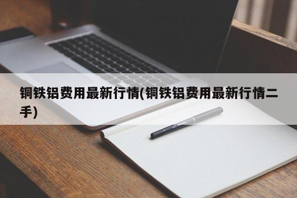 铜铁铝费用最新行情(铜铁铝费用最新行情二手)