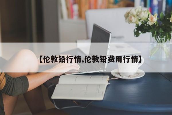 【伦敦铅行情,伦敦铅费用行情】