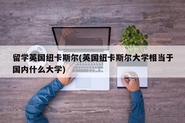 留学英国纽卡斯尔(英国纽卡斯尔大学相当于国内什么大学)