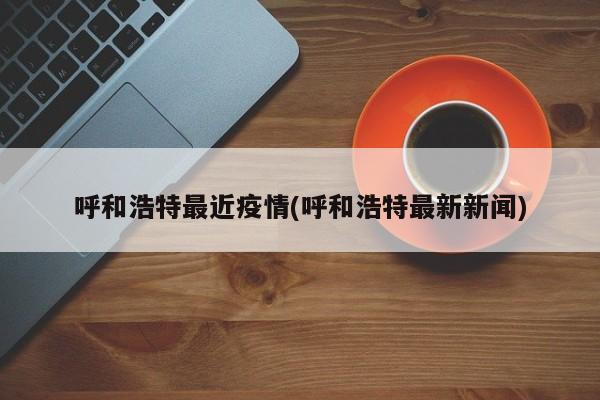 呼和浩特最近疫情(呼和浩特最新新闻)