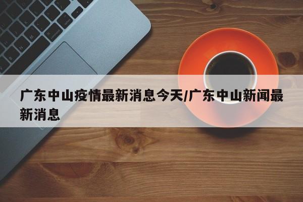 广东中山疫情最新消息今天/广东中山新闻最新消息