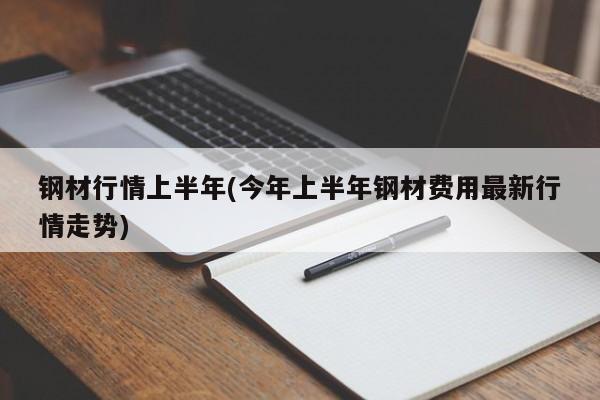 钢材行情上半年(今年上半年钢材费用最新行情走势)