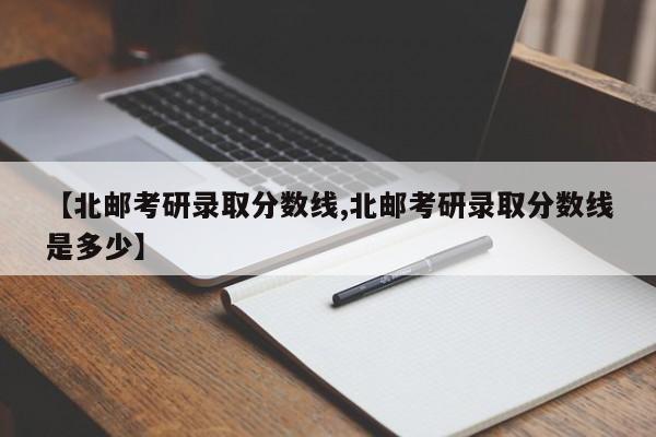 【北邮考研录取分数线,北邮考研录取分数线是多少】