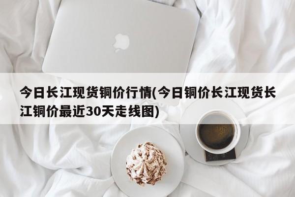 今日长江现货铜价行情(今日铜价长江现货长江铜价最近30天走线图)