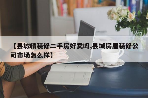 【县城精装修二手房好卖吗,县城房屋装修公司市场怎么样】