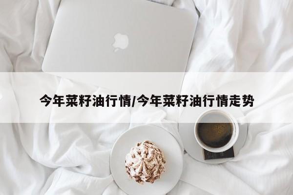 今年菜籽油行情/今年菜籽油行情走势