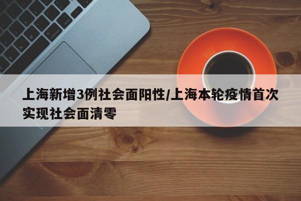 上海新增3例社会面阳性/上海本轮疫情首次实现社会面清零