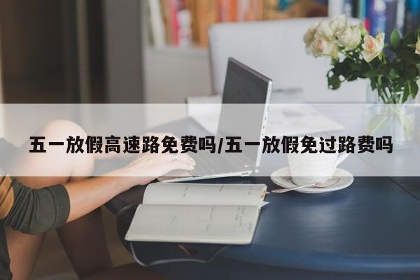 五一放假高速路免费吗/五一放假免过路费吗