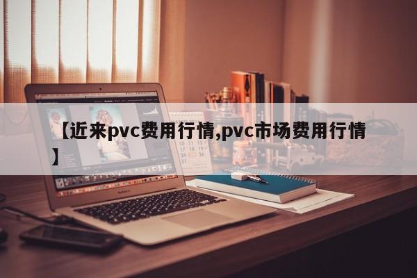 【近来pvc费用行情,pvc市场费用行情】
