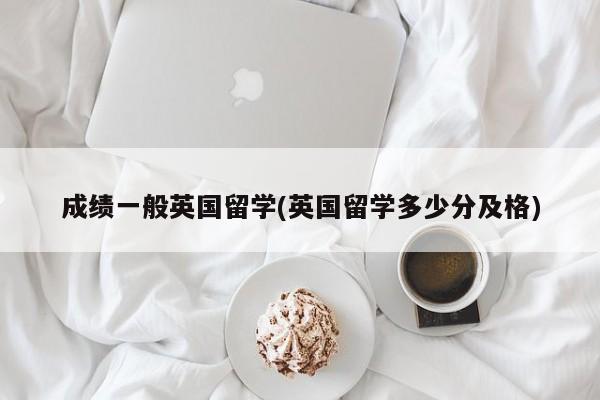 成绩一般英国留学(英国留学多少分及格)