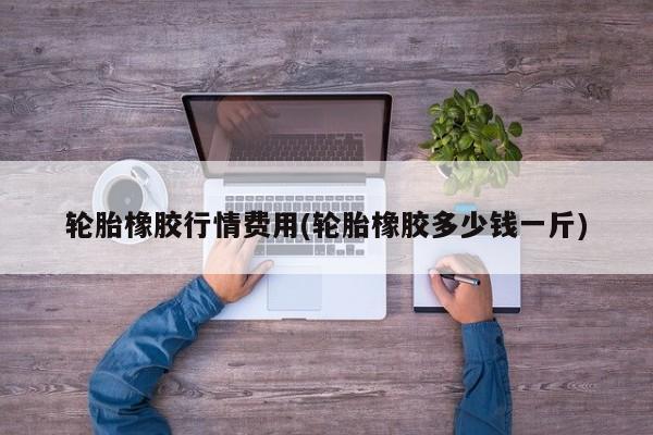 轮胎橡胶行情费用(轮胎橡胶多少钱一斤)