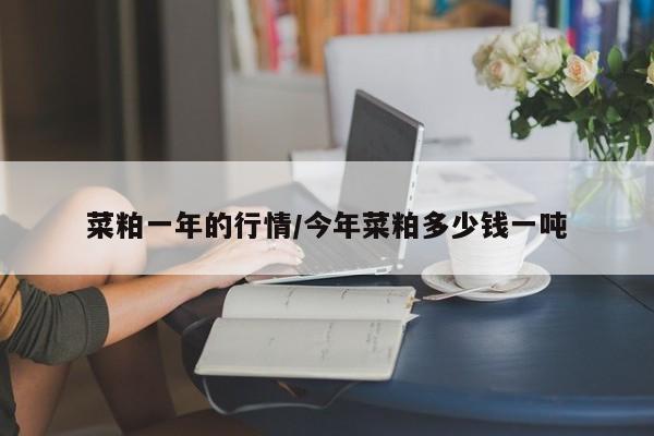 菜粕一年的行情/今年菜粕多少钱一吨