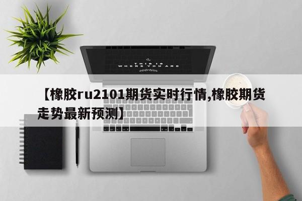 【橡胶ru2101期货实时行情,橡胶期货走势最新预测】