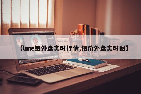 【lme铝外盘实时行情,铝价外盘实时图】