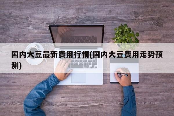 国内大豆最新费用行情(国内大豆费用走势预测)