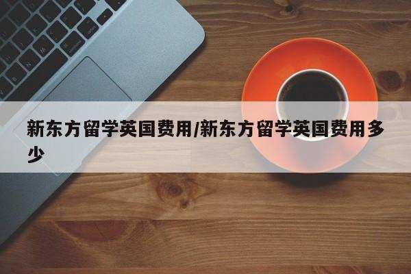 新东方留学英国费用/新东方留学英国费用多少
