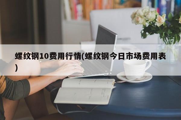 螺纹钢10费用行情(螺纹钢今日市场费用表)