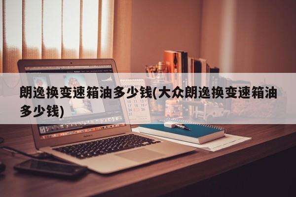 朗逸换变速箱油多少钱(大众朗逸换变速箱油多少钱)