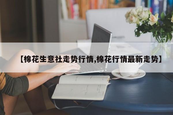 【棉花生意社走势行情,棉花行情最新走势】