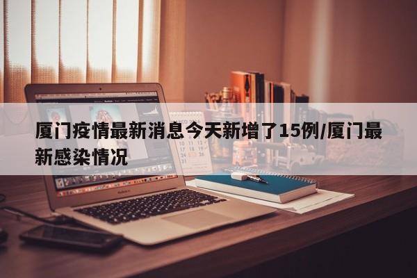厦门疫情最新消息今天新增了15例/厦门最新感染情况