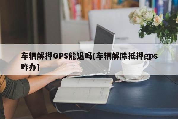 车辆解押GPS能退吗(车辆解除抵押gps咋办)