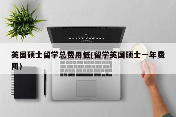 英国硕士留学总费用低(留学英国硕士一年费用)