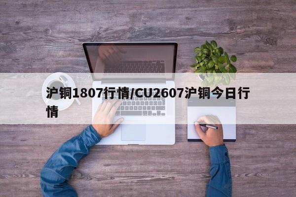 沪铜1807行情/CU2607沪铜今日行情