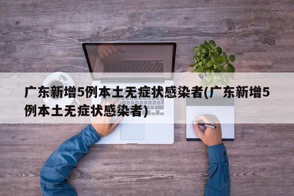 广东新增5例本土无症状感染者(广东新增5例本土无症状感染者)
