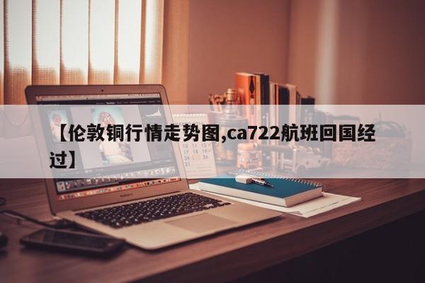 【伦敦铜行情走势图,ca722航班回国经过】