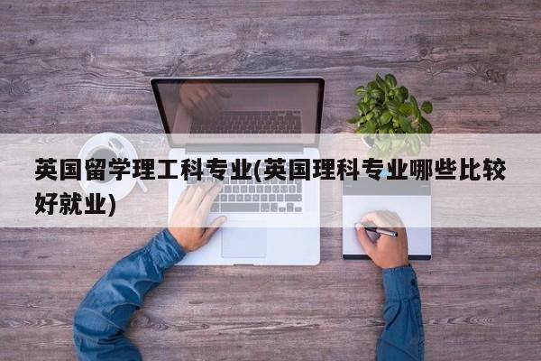 英国留学理工科专业(英国理科专业哪些比较好就业)